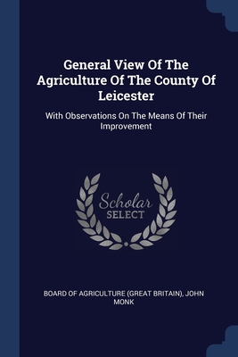 General View Of The Agriculture Of The County Of Leicester: With Observations On The Means Of Their Improvement - Board of Agriculture (Great Britain) (Creator), and Monk, John