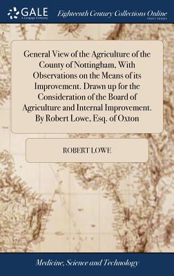 General View of the Agriculture of the County of Nottingham, With Observations on the Means of its Improvement. Drawn up for the Consideration of the Board of Agriculture and Internal Improvement. By Robert Lowe, Esq. of Oxton - Lowe, Robert