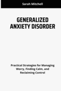 Generalized Anxiety Disorder: Practical Strategies for Managing Worry, Finding Calm, and Reclaiming Control