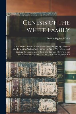 Genesis of the White Family: A Connected Record of the White Family Beginning in 900 at the Time of Its Welsh Origin When the Name Was Wynn, and Tracing the Family Into Ireland and England. Several of the Name Entered England With the Norman Conqueror. Re - White, Emma Siggins