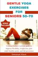 Gentle Yoga Exercises for Seniors 50-70: A comprehensive workout guide to improve flexibility, weight loss, pain relief, healthy joints, and fall prevention