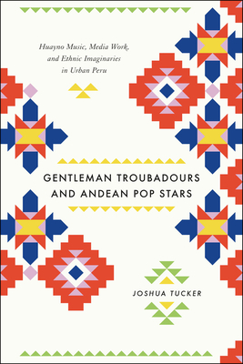 Gentleman Troubadours and Andean Pop Stars: Huayno Music, Media Work, and Ethnic Imaginaries in Urban Peru - Tucker, Joshua