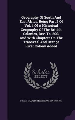 Geography Of South And East Africa; Being Part 2 Of Vol. 4 Of A Historical Geography Of The British Colonies, Rev. To 1903, And With Chapters On The Transvaal And Orange River Colony Added - Lucas, Charles Prestwood, Sir (Creator)