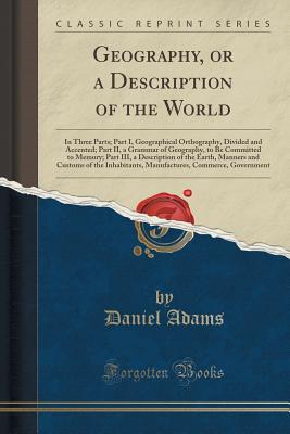 Geography, or a Description of the World: In Three Parts; Part I, Geographical Orthography, Divided and Accented; Part II, a Grammar of Geography, to Be Committed to Memory; Part III, a Description of the Earth, Manners and Customs of the Inhabitants, Man - Adams, Daniel