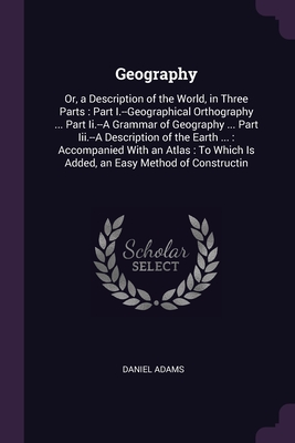 Geography: Or, a Description of the World, in Three Parts: Part I.--Geographical Orthography ... Part Ii.--A Grammar of Geography ... Part Iii.--A Description of the Earth ...: Accompanied With an Atlas: To Which Is Added, an Easy Method of Constructin - Adams, Daniel