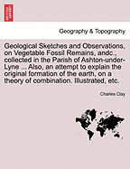 Geological Sketches and Observations, on Vegetable Fossil Remains, Andc., Collected in the Parish of Ashton-Under-Lyne ... Also, an Attempt to Explain the Original Formation of the Earth, on a Theory of Combination. Illustrated, Etc.