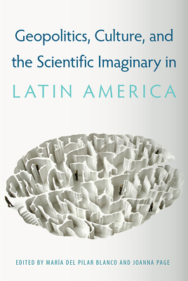 Geopolitics, Culture, and the Scientific Imaginary in Latin America - del Pilar Blanco, Mara (Editor), and Page, Joanna (Editor)