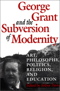 George Grant and the Subversion of Modernity: Art, Philosophy, Religion, Politics and Education