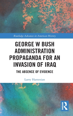 George W Bush Administration Propaganda for an Invasion of Iraq: The Absence of Evidence - Hartenian, Larry