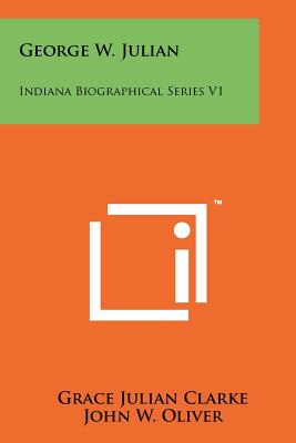 George W. Julian: Indiana Biographical Series V1 - Clarke, Grace Julian, and Oliver, John W (Editor), and Foulke, William Dudley (Introduction by)