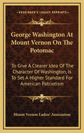 George Washington at Mount Vernon on the Potomac: To Give a Clearer Idea of the Character of Washington, Is to Set a Higher Standard for American Patriotism