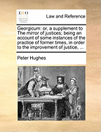 Georgicum: or, a Supplement to the Mirror of Justices; Being an Account of Some Instances of the Practice of Former Times, in Order to the Improvement of Justice and Safeguard of the Constitution