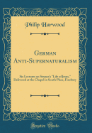 German Anti-Supernaturalism: Six Lectures on Strauss's "life of Jesus," Delivered at the Chapel in South Place, Finsbury (Classic Reprint)