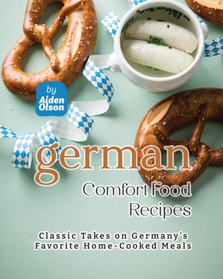 German Comfort Food Recipes: Classic Takes on Germany's Favorite Home-Cooked Meals - Olson, Aiden