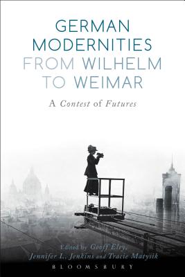 German Modernities from Wilhelm to Weimar: A Contest of Futures - Eley, Geoff (Editor), and Jenkins, Jennifer L (Editor), and Matysik, Tracie (Editor)