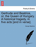 Gertrude and Beatrice, or the Queen of Hungary: A Historical Tragedy, in Five Acts (Classic Reprint)