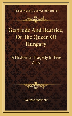 Gertrude and Beatrice; Or the Queen of Hungary: A Historical Tragedy in Five Acts - Stephens, George