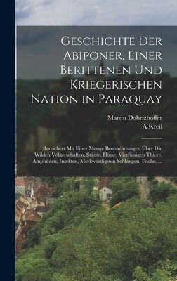 Geschichte Der Abiponer, Einer Berittenen Und Kriegerischen Nation in Paraquay: Bereichert Mit Einer Menge Beobachttungen ?ber Die Wilden Vlkerschaften, St?dte, Fl?sse, Vierf?ssigen Thiere, Amphibien, Insekten, Merkw?rdigsten Schlangen, Fische, ... - Dobrizhoffer, Martin, and Kreil, A