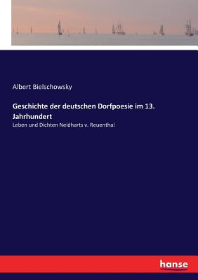 Geschichte der deutschen Dorfpoesie im 13. Jahrhundert: Leben und Dichten Neidharts v. Reuenthal - Bielschowsky, Albert