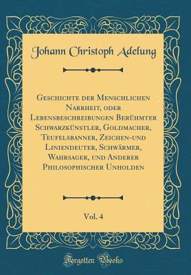 Geschichte Der Menschlichen Narrheit, Oder Lebensbeschreibungen Berhmter Schwarzknstler, Goldmacher, Teufelsbanner, Zeichen-Und Liniendeuter, Schwrmer, Wahrsager, Und Anderer Philosophischer Unholden, Vol. 4 (Classic Reprint) - Adelung, Johann Christoph