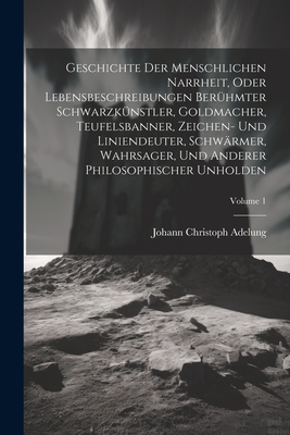 Geschichte Der Menschlichen Narrheit, Oder Lebensbeschreibungen Berhmter Schwarzknstler, Goldmacher, Teufelsbanner, Zeichen- Und Liniendeuter, Schwrmer, Wahrsager, Und Anderer Philosophischer Unholden; Volume 1 - Adelung, Johann Christoph