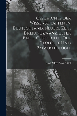 Geschichte Der Wissenschaften in Deutschland. Neuere Zeit. Dreiundzwanzigster Band. Geschichte Der Geologie Und Pal?ontologie - Von Zittel, Karl Alfred