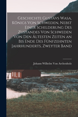 Geschichte Gustavs Wasa, Knigs Von Schweden, Nebst Einer Schilderung Des Zustandes Von Schweden Von Den ?ltesten Zeiten an Bis Ende Des F?nfzehnten Jahrhunderts, Zweyter Band - Von Archenholz, Johann Wilhelm