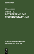 Gesetz, Betreffend Die Feuerbestattung: Vom 14. September 1911. Nebst Ausfhrungsanweisung Vom 29. September 1911