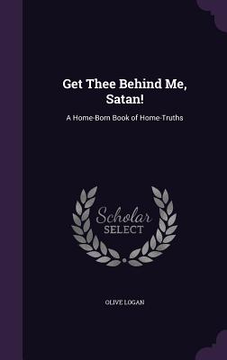 Get Thee Behind Me, Satan!: A Home-Born Book of Home-Truths - Logan, Olive