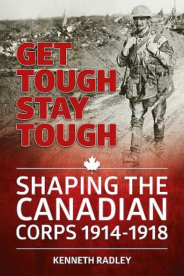 Get Tough Stay Tough: Shaping the Canadian Corps 1914-1918 - Radley, Kenneth