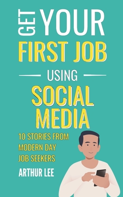 Get Your First Job Using Social Media: 10 Stories from Modern Day Job Seekers - Lee, Arthur