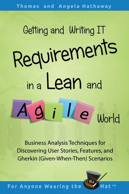 Getting and Writing IT Requirements in a Lean and Agile World: Business Analysis Techniques for Discovering User Stories, Features, and Gherkin (Given-When-Then) Scenarios - Hathaway, Angela, and Hathaway, Tom