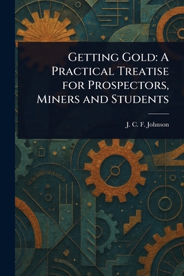 Getting Gold: A Practical Treatise for Prospectors, Miners and Students - Johnson, J C F (Joseph Colin Franc