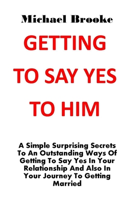 Getting to Say Yes to Him: A Simple Surprising Secrets To An Outstanding Ways Of Getting To Say Yes In Your Relationship And Also In Your Journey To Getting Married. No More Argument, No More Pain - Brooke, Michael