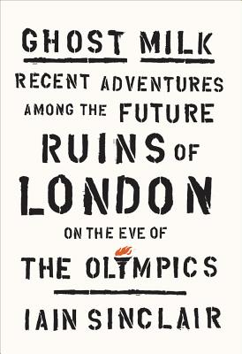 Ghost Milk: Recent Adventures Among the Future Ruins of London on the Eve of the Olympics - Sinclair, Iain