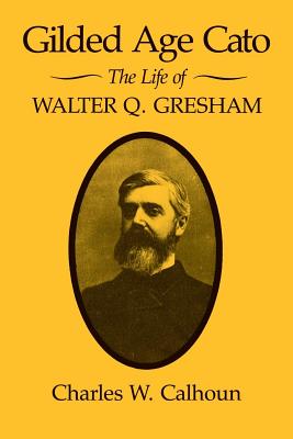 Gilded Age Cato: The Life of Walter Q. Gresham - Calhoun, Charles W