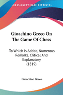 Gioachino Greco On The Game Of Chess: To Which Is Added, Numerous Remarks, Critical And Explanatory (1819)