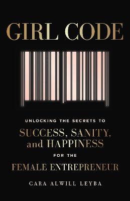 Girl Code: Unlocking the Secrets to Success, Sanity and Happiness for the Female Entrepreneur - Alwill Leyba, Cara