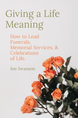 Giving a Life Meaning: How to Lead Funerals, Memorial Services, and Celebrations of Life - Swanson, Jon