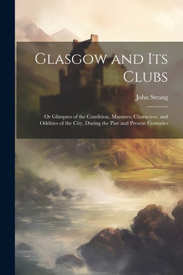 Glasgow and Its Clubs: Or Glimpses of the Condition, Manners, Characters, and Oddities of the City, During the Past and Present Centuries - Strang, John