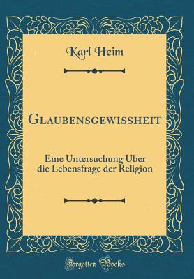 Glaubensgewissheit: Eine Untersuchung ?ber Die Lebensfrage Der Religion (Classic Reprint) - Heim, Karl