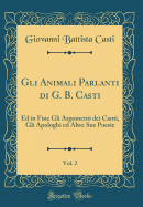 Gli Animali Parlanti Di G. B. Casti, Vol. 2: Ed in Fine Gli Argomenti Dei Canti, Gli Apologhi Ed Altre Sue Poesie (Classic Reprint)