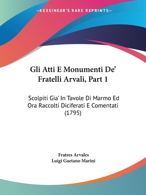 Gli Atti E Monumenti de' Fratelli Arvali, Part 1: Scolpiti Gia' in Tavole Di Marmo Ed Ora Raccolti Diciferati E Comentati (1795) - Arvales, Fratres, and Marini, Luigi Gaetano (Editor)