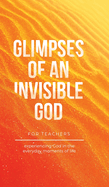 Glimpses of an Invisible God for Teachers: Experiencing God in the Everyday Moments of Life
