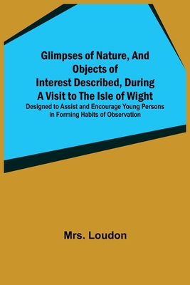 Glimpses of Nature, and Objects of Interest Described, During a Visit to the Isle of Wight; Designed to Assist and Encourage Young Persons in Forming Habits of Observation - Loudon, Mrs.