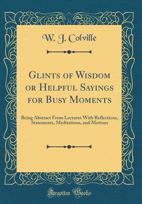 Glints of Wisdom or Helpful Sayings for Busy Moments: Being Abstract from Lectures with Reflections, Statements, Meditations, and Mottoes (Classic Reprint) - Colville, W J