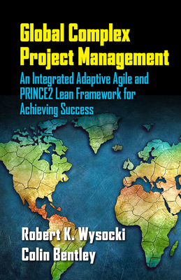Global Complex Project Management: An Integrated Adaptive Agile and PRINCE2 Lean Framework for Achieving Success - Wysocki, Robert, and Bentley, Colin