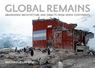 Global Remains: Abandoned Architecture and Objects from Seven Continents - Clinton, Michael, M.B