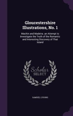 Gloucestershire Illustrations, No. 1: Machin and Madeira. an Attempt to Investigate the Truth of the Romantic and Interesting Discovery of That Island - Lysons, Samuel