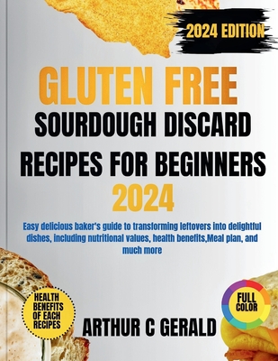 Gluten Free Sourdough Discard Recipes for Beginners 2024 Edition (with Full Color): Easy delicious baker's guide to transforming leftovers into delightful dishes, including nutritional values, health benefits, Meal plan, and much more - Gerald, Arthur C